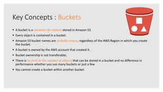 Key Concepts : Buckets
 A bucket is a container for objects stored in Amazon S3.
 Every object is contained in a bucket.
 Amazon S3 bucket names are globally unique, regardless of the AWS Region in which you create
the bucket.
 A bucket is owned by the AWS account that created it.
 Bucket ownership is not transferable;
 There is no limit to the number of objects that can be stored in a bucket and no difference in
performance whether you use many buckets or just a few
 You cannot create a bucket within another bucket.
 