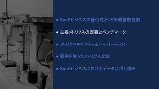 ● SaaSビジネスの優位性とCSの経営的役割
● 主要メトリクスの定義とベンチマーク
● メトリクスKPIツリーとシミュレーション
● 実例を使ったメトリクス比較
● SaaSビジネスにおけるデータ活用と強み
 