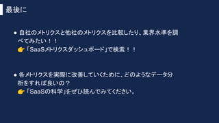 最後に
● 自社のメトリクスと他社のメトリクスを比較したり、業界水準を調
べてみたい！！
👉 「SaaSメトリクスダッシュボード」で検索！！
● 各メトリクスを実際に改善していくために、どのようなデータ分
析をすれば良いの？
👉 「SaaSの科学」をぜひ読んでみてください。
 