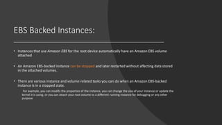 EBS Backed Instances:
• Instances that use Amazon EBS for the root device automatically have an Amazon EBS volume
attached
• An Amazon EBS-backed instance can be stopped and later restarted without affecting data stored
in the attached volumes.
• There are various instance and volume-related tasks you can do when an Amazon EBS-backed
instance is in a stopped state.
For example, you can modify the properties of the instance, you can change the size of your instance or update the
kernel it is using, or you can attach your root volume to a different running instance for debugging or any other
purpose
 