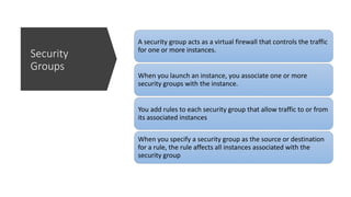 Security
Groups
A security group acts as a virtual firewall that controls the traffic
for one or more instances.
When you launch an instance, you associate one or more
security groups with the instance.
You add rules to each security group that allow traffic to or from
its associated instances
When you specify a security group as the source or destination
for a rule, the rule affects all instances associated with the
security group
 