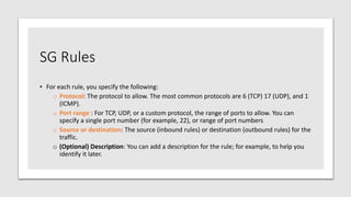 SG Rules
• For each rule, you specify the following:
o Protocol: The protocol to allow. The most common protocols are 6 (TCP) 17 (UDP), and 1
(ICMP).
o Port range : For TCP, UDP, or a custom protocol, the range of ports to allow. You can
specify a single port number (for example, 22), or range of port numbers
o Source or destination: The source (inbound rules) or destination (outbound rules) for the
traffic.
o (Optional) Description: You can add a description for the rule; for example, to help you
identify it later.
 