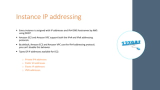 Instance IP addressing
 Every instance is assigned with IP addresses and IPv4 DNS hostnames by AWS
using DHCP
 Amazon EC2 and Amazon VPC support both the IPv4 and IPv6 addressing
protocols
 By default, Amazon EC2 and Amazon VPC use the IPv4 addressing protocol;
you can't disable this behavior.
 Types Of IP addresses available for EC2:
o Private IP4 addresses
o Public V4 addresses
o Elastic IP addresses
o IPV6 addresses
 