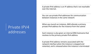 Private IPV4
addresses
A private IPv4 address is an IP address that's not reachable
over the Internet.
You can use private IPv4 addresses for communication
between instances in the same network
When you launch an instance, AWS allocate a primary
private IPv4 address for the instance from the subnet
Each instance is also given an internal DNS hostname that
resolves to the primary private IPv4 address
A private IPv4 address remains associated with the
network interface when the instance is stopped and
restarted, and is released when the instance is terminated
 
