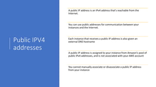 Public IPV4
addresses
A public IP address is an IPv4 address that's reachable from the
Internet.
You can use public addresses for communication between your
instances and the Internet.
Each instance that receives a public IP address is also given an
external DNS hostname
A public IP address is assigned to your instance from Amazon's pool of
public IPv4 addresses, and is not associated with your AWS account
You cannot manually associate or disassociate a public IP address
from your instance
 