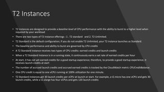 T2 Instances
• T2 instances are designed to provide a baseline level of CPU performance with the ability to burst to a higher level when
required by your workload
• There are two types of T2 instance offerings : 1 . T2 standard and 2. T2 Unlimited.
• T2 Standard is the default configuration; if you do not enable T2 Unlimited, your T2 instance launches as Standard.
• The baseline performance and ability to burst are governed by CPU credits
• A T2 Standard instance receives two types of CPU credits: earned credits and launch credits
• When a T2 Standard instance is in a running state, it continuously earns a set rate of earned credits per hour
• At start, it has not yet earned credits for a good startup experience; therefore, to provide a good startup experience, it
receives launch credits at start
• The number of accrued launch credits and accrued earned credits is tracked by the CloudWatch metric CPUCreditBalance.
• One CPU credit is equal to one vCPU running at 100% utilization for one minute.
• T2 Standard instances get 30 launch credits per vCPU at launch or start. For example, a t2.micro has one vCPU and gets 30
launch credits, while a t2.xlarge has four vCPUs and gets 120 launch credits
 
