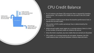 CPU Credit Balance
• If a T2 instance uses fewer CPU resources than is required for baseline
performance , the unspent CPU credits are accrued in the CPU credit
balance
• If a T2 instance needs to burst above the baseline performance level, it
spends the accrued credits
• The number of CPU credits earned per hour is determined by the
instance size
• While earned credits never expire on a running instance, there is a limit
to the number of earned credits an instance can accrue
• Once the limit is reached, any new credits that are earned are discarded
• CPU credits on a running instance do not expire. However, the CPU
credit balance does not persist between instance stops and starts
 