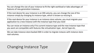 Changing Instance Type
You can change the size of your instance to fit the right workload or take advantages of
features of new generation instances.
If the root device for your instance is an EBS volume, you can change the size of the
instance simply by changing its instance type, which is known as resizing it.
If the root device for your instance is an instance store volume, you must migrate your
application to a new instance with the instance type that you need
You can resize an instance only if its current instance type and the new instance type that
you want are compatible with features like virtualization type , kernel type etc.
We can take Instance-store backed AMI in order to migrate instaces with instance store
root volumes.
 