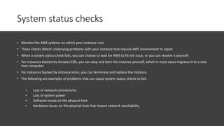 System status checks
• Monitor the AWS systems on which your instance runs.
• These checks detect underlying problems with your instance that require AWS involvement to repair
• When a system status check fails, you can choose to wait for AWS to fix the issue, or you can resolve it yourself.
• For instances backed by Amazon EBS, you can stop and start the instance yourself, which in most cases migrates it to a new
host computer.
• For instances backed by instance store, you can terminate and replace the instance.
• The following are examples of problems that can cause system status checks to fail:
• Loss of network connectivity
• Loss of system power
• Software issues on the physical host
• Hardware issues on the physical host that impact network reachability
 
