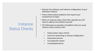 Instance
Status Checks
• Monitor the software and network configuration of your
individual instance.
• These checks detect problems that require your
involvement to repair.
• When an instance status check fails, typically you will
need to address the problem yourself
• The following are examples of problems that can cause
instance status checks to fail:
• Failed system status checks
• Incorrect networking or startup configuration
• Exhausted memory
• Corrupted file system
• Incompatible kernel
 