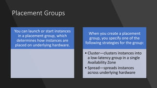 Placement Groups
You can launch or start instances
in a placement group, which
determines how instances are
placed on underlying hardware.
When you create a placement
group, you specify one of the
following strategies for the group:
• Cluster—clusters instances into
a low-latency group in a single
Availability Zone
• Spread—spreads instances
across underlying hardware
 