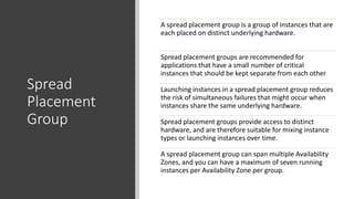 Spread
Placement
Group
A spread placement group is a group of instances that are
each placed on distinct underlying hardware.
Spread placement groups are recommended for
applications that have a small number of critical
instances that should be kept separate from each other
Launching instances in a spread placement group reduces
the risk of simultaneous failures that might occur when
instances share the same underlying hardware.
Spread placement groups provide access to distinct
hardware, and are therefore suitable for mixing instance
types or launching instances over time.
A spread placement group can span multiple Availability
Zones, and you can have a maximum of seven running
instances per Availability Zone per group.
 