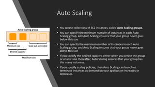 Auto Scaling
• You create collections of EC2 instances, called Auto Scaling groups.
• You can specify the minimum number of instances in each Auto
Scaling group, and Auto Scaling ensures that your group never goes
below this size
• You can specify the maximum number of instances in each Auto
Scaling group, and Auto Scaling ensures that your group never goes
above this size
• If you specify the desired capacity, either when you create the group
or at any time thereafter, Auto Scaling ensures that your group has
this many instances.
• If you specify scaling policies, then Auto Scaling can launch or
terminate instances as demand on your application increases or
decreases.
 