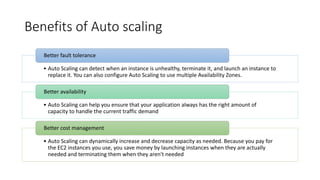 Benefits of Auto scaling
• Auto Scaling can detect when an instance is unhealthy, terminate it, and launch an instance to
replace it. You can also configure Auto Scaling to use multiple Availability Zones.
Better fault tolerance
• Auto Scaling can help you ensure that your application always has the right amount of
capacity to handle the current traffic demand
Better availability
• Auto Scaling can dynamically increase and decrease capacity as needed. Because you pay for
the EC2 instances you use, you save money by launching instances when they are actually
needed and terminating them when they aren't needed
Better cost management
 