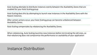 Instance Distribution
Auto Scaling attempts to distribute instances evenly between the Availability Zones that are
enabled for your Auto Scaling group
Auto Scaling does this by attempting to launch new instances in the Availability Zone with the
fewest instances.
After certain actions occur, your Auto Scaling group can become unbalanced between
Availability Zones.
Auto Scaling compensates by rebalancing the Availability Zones.
When rebalancing, Auto Scaling launches new instances before terminating the old ones, so
that rebalancing does not compromise the performance or availability of your application
 
