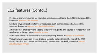 EC2 features (Contd..)
• Persistent storage volumes for your data using Amazon Elastic Block Store (Amazon EBS),
known as Amazon EBS volumes
• Multiple physical locations for your resources, such as instances and Amazon EBS
volumes, known as regions and Availability Zones
• A firewall that enables you to specify the protocols, ports, and source IP ranges that can
reach your instances using security groups
• Static IPv4 addresses for dynamic cloud computing, known as Elastic IP addresses
• Virtual networks you can create that are logically isolated from the rest of the AWS
cloud, and that you can optionally connect to your own network, known as virtual
private clouds (VPCs)
 