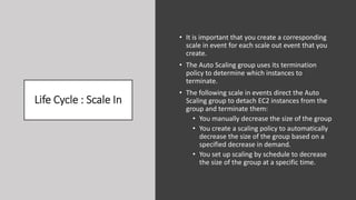 Life Cycle : Scale In
• It is important that you create a corresponding
scale in event for each scale out event that you
create.
• The Auto Scaling group uses its termination
policy to determine which instances to
terminate.
• The following scale in events direct the Auto
Scaling group to detach EC2 instances from the
group and terminate them:
• You manually decrease the size of the group
• You create a scaling policy to automatically
decrease the size of the group based on a
specified decrease in demand.
• You set up scaling by schedule to decrease
the size of the group at a specific time.
 