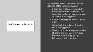 Instances In Service
Instances remain in the InService state
until one of the following occurs:
• A scale in event occurs, and Auto
Scaling chooses to terminate this
instance in order to reduce the size
of the Auto Scaling group.
• You put the instance into a Standby
state.
• You detach the instance from the
Auto Scaling group.
• The instance fails a required number
of health checks, so it is removed
from the Auto Scaling group,
terminated, and replaced
 