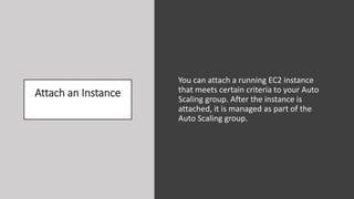 Attach an Instance
You can attach a running EC2 instance
that meets certain criteria to your Auto
Scaling group. After the instance is
attached, it is managed as part of the
Auto Scaling group.
 