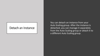 Detach an Instance
You can detach an instance from your
Auto Scaling group. After the instance is
detached, you can manage it separately
from the Auto Scaling group or attach it to
a different Auto Scaling group.
 