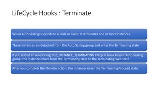 LifeCycle Hooks : Terminate
When Auto Scaling responds to a scale in event, it terminates one or more instances.
These instances are detached from the Auto Scaling group and enter the Terminating state
If you added an autoscaling:EC2_INSTANCE_TERMINATING lifecycle hook to your Auto Scaling
group, the instances move from the Terminating state to the Terminating:Wait state.
After you complete the lifecycle action, the instances enter the Terminating:Proceed state.
 