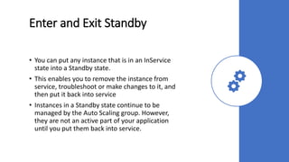 Enter and Exit Standby
• You can put any instance that is in an InService
state into a Standby state.
• This enables you to remove the instance from
service, troubleshoot or make changes to it, and
then put it back into service
• Instances in a Standby state continue to be
managed by the Auto Scaling group. However,
they are not an active part of your application
until you put them back into service.
 