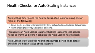 Health Checks for Auto Scaling Instances
Auto Scaling determines the health status of an instance using one or
more of the following:
• Status checks provided by Amazon EC2 (systems status checks and instance status checks)
• Health checks provided by Elastic Load Balancing.
Frequently, an Auto Scaling instance that has just come into service
needs to warm up before it can pass the Auto Scaling health check
Auto Scaling waits until the health check grace period ends before
checking the health status of the instance
 
