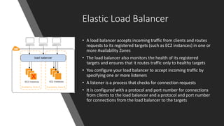 Elastic Load Balancer
• A load balancer accepts incoming traffic from clients and routes
requests to its registered targets (such as EC2 instances) in one or
more Availability Zones
• The load balancer also monitors the health of its registered
targets and ensures that it routes traffic only to healthy targets
• You configure your load balancer to accept incoming traffic by
specifying one or more listeners
• A listener is a process that checks for connection requests
• It is configured with a protocol and port number for connections
from clients to the load balancer and a protocol and port number
for connections from the load balancer to the targets
 