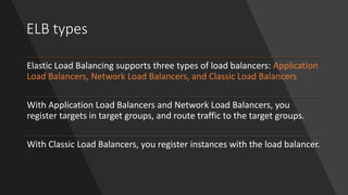 ELB types
Elastic Load Balancing supports three types of load balancers: Application
Load Balancers, Network Load Balancers, and Classic Load Balancers
With Application Load Balancers and Network Load Balancers, you
register targets in target groups, and route traffic to the target groups.
With Classic Load Balancers, you register instances with the load balancer.
 