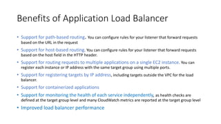Benefits of Application Load Balancer
• Support for path-based routing. You can configure rules for your listener that forward requests
based on the URL in the request
• Support for host-based routing. You can configure rules for your listener that forward requests
based on the host field in the HTTP header.
• Support for routing requests to multiple applications on a single EC2 instance. You can
register each instance or IP address with the same target group using multiple ports.
• Support for registering targets by IP address, including targets outside the VPC for the load
balancer.
• Support for containerized applications
• Support for monitoring the health of each service independently, as health checks are
defined at the target group level and many CloudWatch metrics are reported at the target group level
• Improved load balancer performance
 