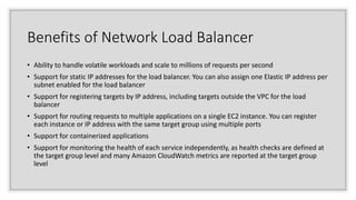 Benefits of Network Load Balancer
• Ability to handle volatile workloads and scale to millions of requests per second
• Support for static IP addresses for the load balancer. You can also assign one Elastic IP address per
subnet enabled for the load balancer
• Support for registering targets by IP address, including targets outside the VPC for the load
balancer
• Support for routing requests to multiple applications on a single EC2 instance. You can register
each instance or IP address with the same target group using multiple ports
• Support for containerized applications
• Support for monitoring the health of each service independently, as health checks are defined at
the target group level and many Amazon CloudWatch metrics are reported at the target group
level
 