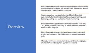 Overview
Elastic Beanstalk provides developers and systems administrators
an easy, fast way to deploy and manage their applications without
having to worry about AWS infrastructure
You simply upload your application, and Elastic Beanstalk
automatically handles the details of capacity provisioning, load
balancing, scaling, and application health monitoring.
Elastic Beanstalk supports applications developed in Java, PHP,
.NET, Node.js, Python, and Ruby, as well as different container
types for each language
Elastic Beanstalk automatically launches an environment and
creates and configures the AWS resources needed to run your
code
After your environment is launched, you can then manage your
environment and deploy new application versions
 