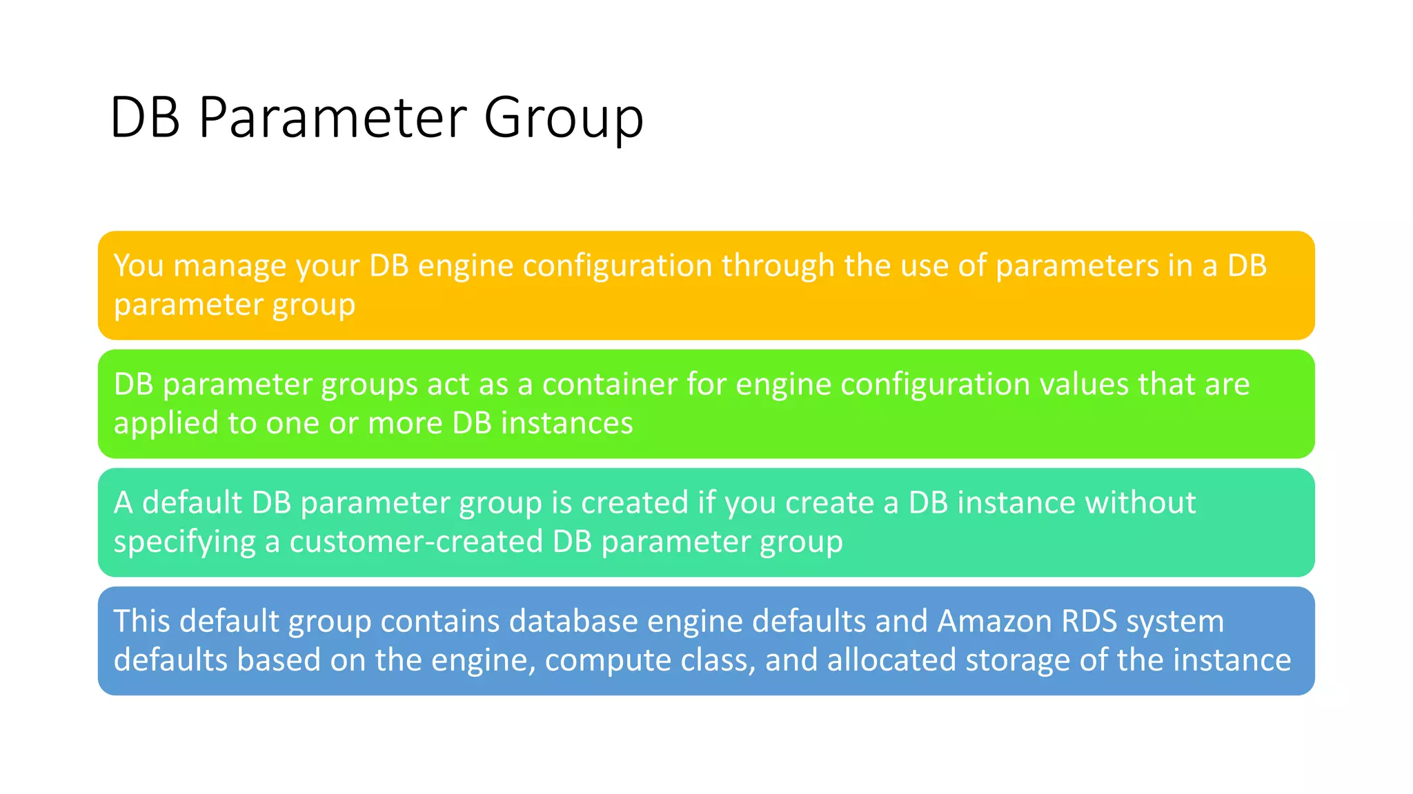 DB Parameter Group
You manage your DB engine configuration through the use of parameters in a DB
parameter group
DB parameter groups act as a container for engine configuration values that are
applied to one or more DB instances
A default DB parameter group is created if you create a DB instance without
specifying a customer-created DB parameter group
This default group contains database engine defaults and Amazon RDS system
defaults based on the engine, compute class, and allocated storage of the instance
 
