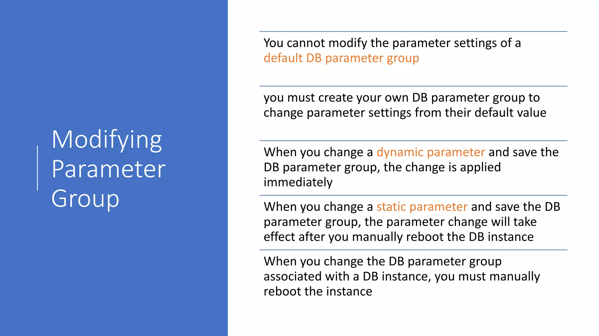 Modifying
Parameter
Group
You cannot modify the parameter settings of a
default DB parameter group
you must create your own DB parameter group to
change parameter settings from their default value
When you change a dynamic parameter and save the
DB parameter group, the change is applied
immediately
When you change a static parameter and save the DB
parameter group, the parameter change will take
effect after you manually reboot the DB instance
When you change the DB parameter group
associated with a DB instance, you must manually
reboot the instance
 