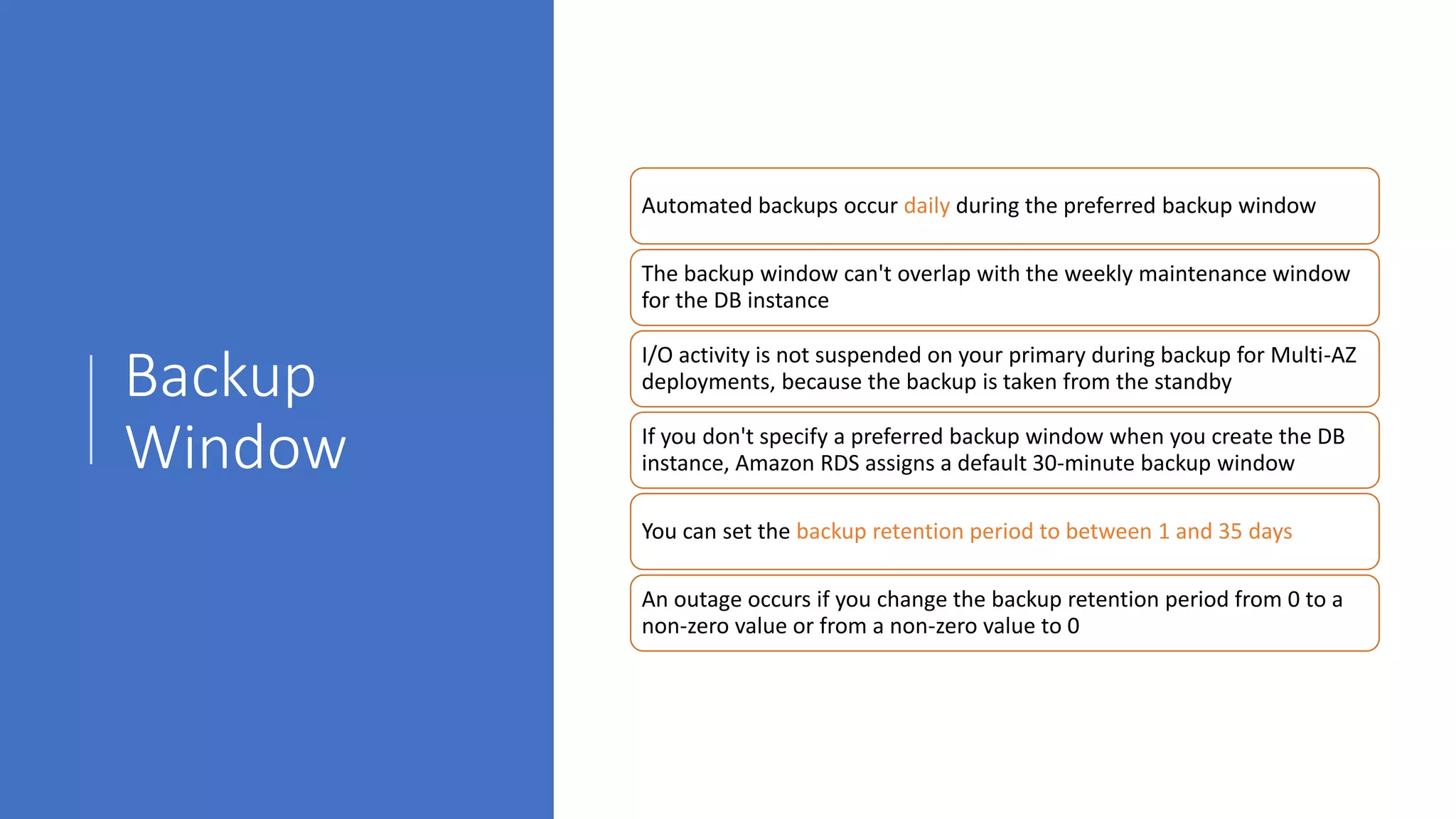 Backup
Window
Automated backups occur daily during the preferred backup window
The backup window can't overlap with the weekly maintenance window
for the DB instance
I/O activity is not suspended on your primary during backup for Multi-AZ
deployments, because the backup is taken from the standby
If you don't specify a preferred backup window when you create the DB
instance, Amazon RDS assigns a default 30-minute backup window
You can set the backup retention period to between 1 and 35 days
An outage occurs if you change the backup retention period from 0 to a
non-zero value or from a non-zero value to 0
 