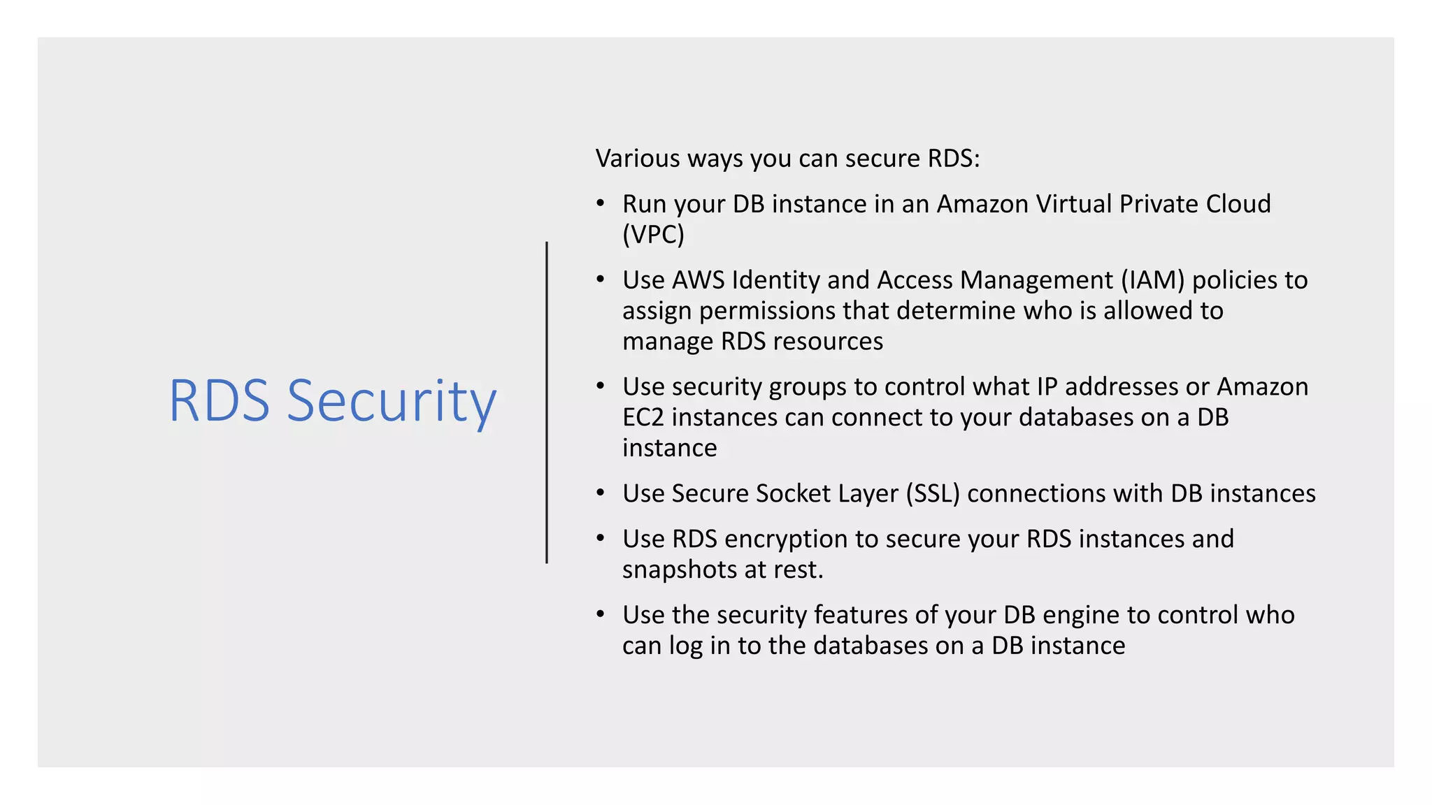 RDS Security
Various ways you can secure RDS:
• Run your DB instance in an Amazon Virtual Private Cloud
(VPC)
• Use AWS Identity and Access Management (IAM) policies to
assign permissions that determine who is allowed to
manage RDS resources
• Use security groups to control what IP addresses or Amazon
EC2 instances can connect to your databases on a DB
instance
• Use Secure Socket Layer (SSL) connections with DB instances
• Use RDS encryption to secure your RDS instances and
snapshots at rest.
• Use the security features of your DB engine to control who
can log in to the databases on a DB instance
 