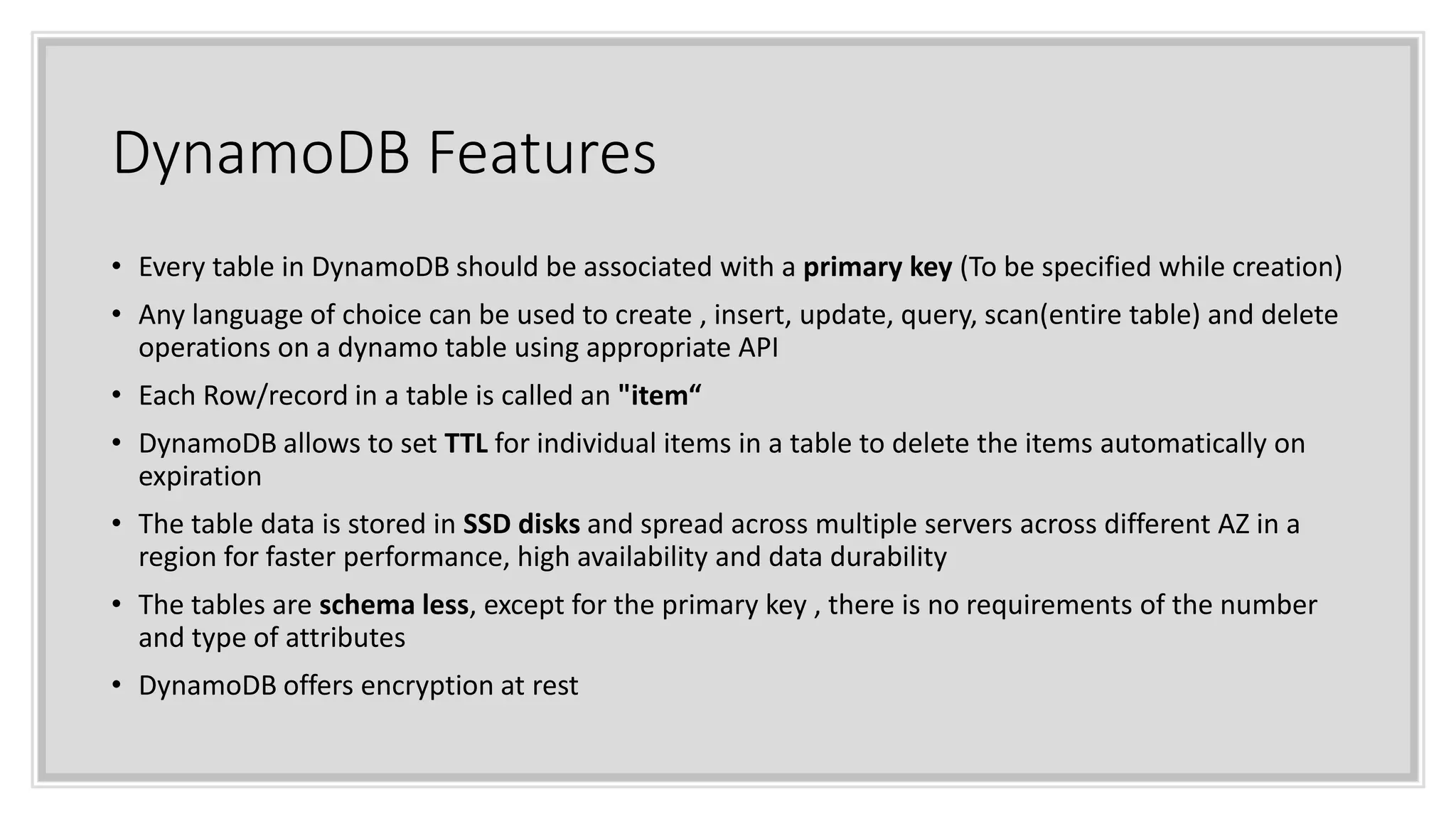 DynamoDB Features
• Every table in DynamoDB should be associated with a primary key (To be specified while creation)
• Any language of choice can be used to create , insert, update, query, scan(entire table) and delete
operations on a dynamo table using appropriate API
• Each Row/record in a table is called an "item“
• DynamoDB allows to set TTL for individual items in a table to delete the items automatically on
expiration
• The table data is stored in SSD disks and spread across multiple servers across different AZ in a
region for faster performance, high availability and data durability
• The tables are schema less, except for the primary key , there is no requirements of the number
and type of attributes
• DynamoDB offers encryption at rest
 