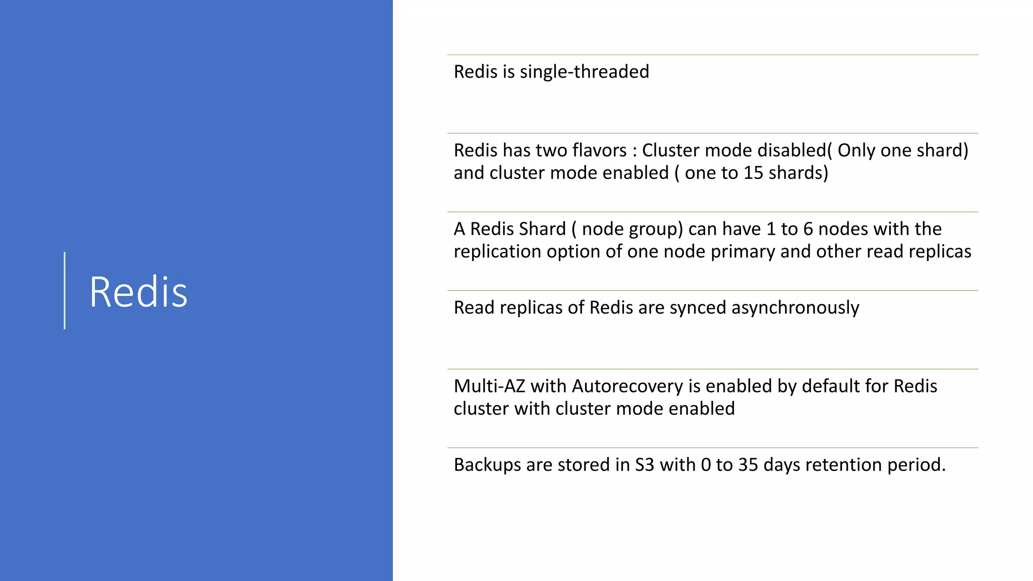 Redis
Redis is single-threaded
Redis has two flavors : Cluster mode disabled( Only one shard)
and cluster mode enabled ( one to 15 shards)
A Redis Shard ( node group) can have 1 to 6 nodes with the
replication option of one node primary and other read replicas
Read replicas of Redis are synced asynchronously
Multi-AZ with Autorecovery is enabled by default for Redis
cluster with cluster mode enabled
Backups are stored in S3 with 0 to 35 days retention period.
 