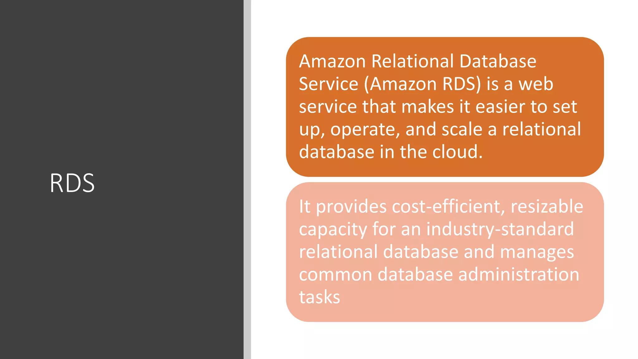RDS
Amazon Relational Database
Service (Amazon RDS) is a web
service that makes it easier to set
up, operate, and scale a relational
database in the cloud.
It provides cost-efficient, resizable
capacity for an industry-standard
relational database and manages
common database administration
tasks
 