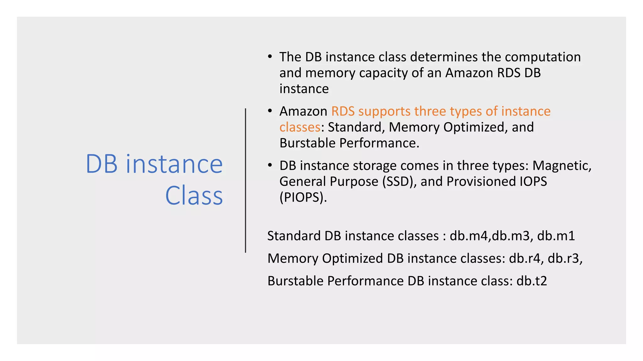 DB instance
Class
• The DB instance class determines the computation
and memory capacity of an Amazon RDS DB
instance
• Amazon RDS supports three types of instance
classes: Standard, Memory Optimized, and
Burstable Performance.
• DB instance storage comes in three types: Magnetic,
General Purpose (SSD), and Provisioned IOPS
(PIOPS).
Standard DB instance classes : db.m4,db.m3, db.m1
Memory Optimized DB instance classes: db.r4, db.r3,
Burstable Performance DB instance class: db.t2
 