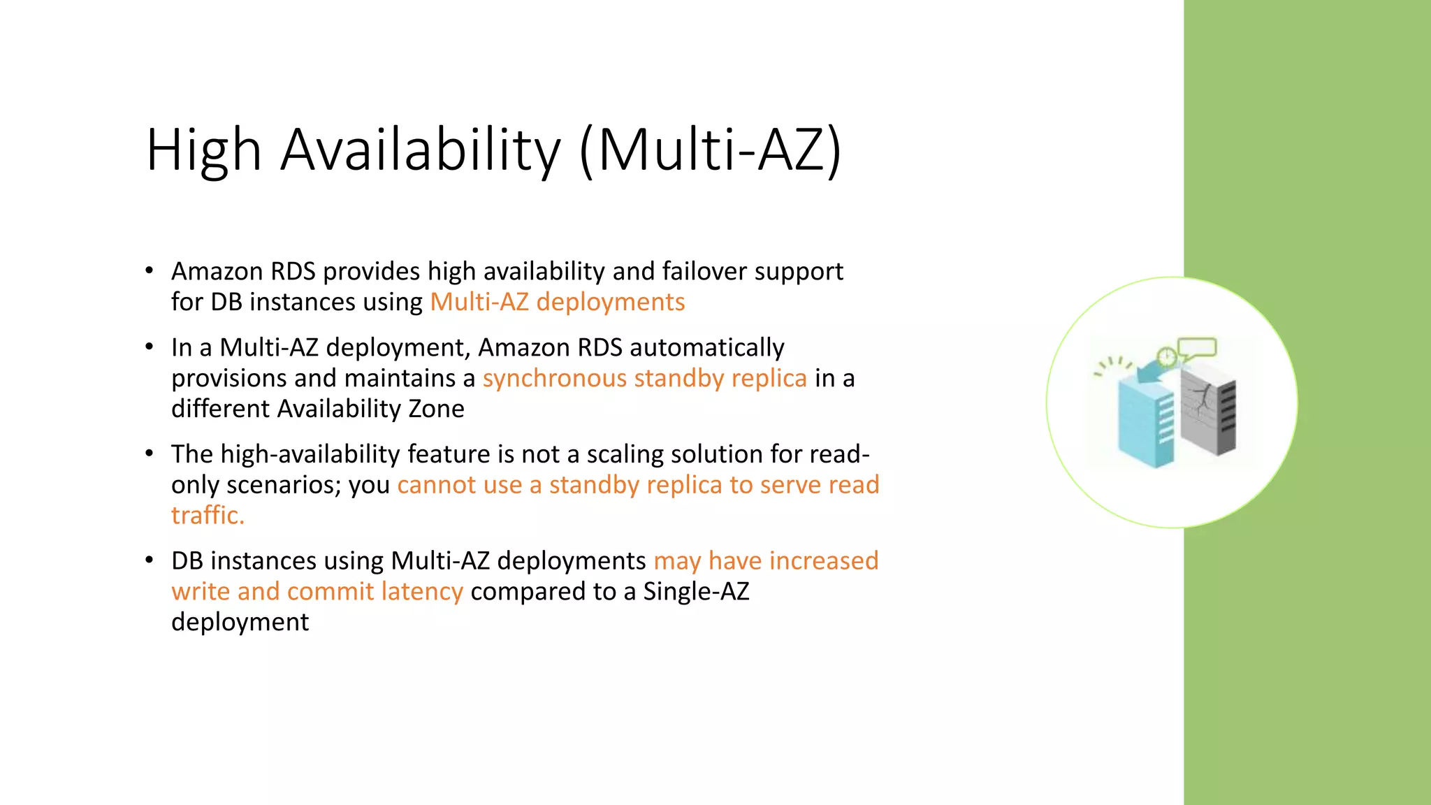 High Availability (Multi-AZ)
• Amazon RDS provides high availability and failover support
for DB instances using Multi-AZ deployments
• In a Multi-AZ deployment, Amazon RDS automatically
provisions and maintains a synchronous standby replica in a
different Availability Zone
• The high-availability feature is not a scaling solution for read-
only scenarios; you cannot use a standby replica to serve read
traffic.
• DB instances using Multi-AZ deployments may have increased
write and commit latency compared to a Single-AZ
deployment
 