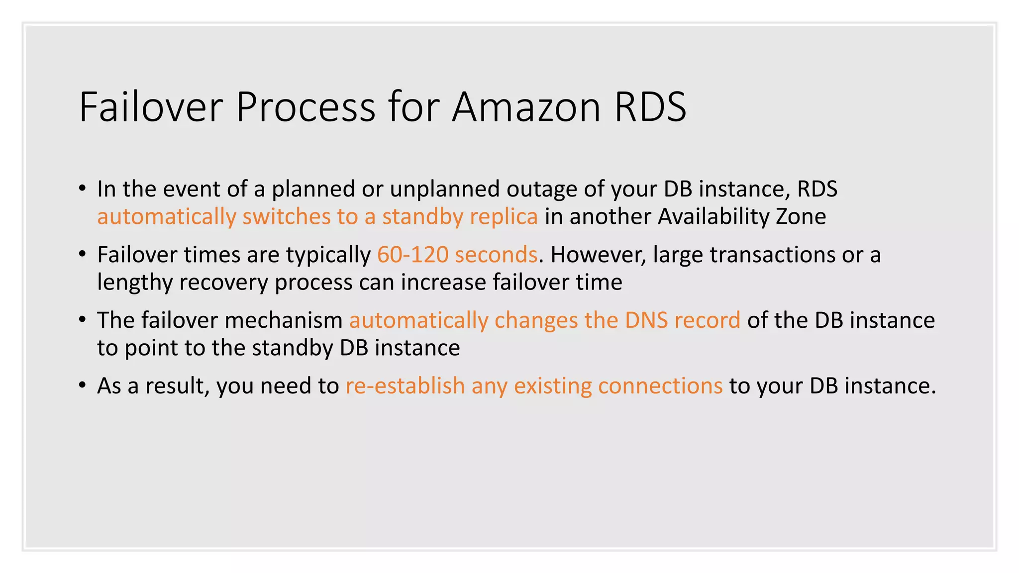 Failover Process for Amazon RDS
• In the event of a planned or unplanned outage of your DB instance, RDS
automatically switches to a standby replica in another Availability Zone
• Failover times are typically 60-120 seconds. However, large transactions or a
lengthy recovery process can increase failover time
• The failover mechanism automatically changes the DNS record of the DB instance
to point to the standby DB instance
• As a result, you need to re-establish any existing connections to your DB instance.
 