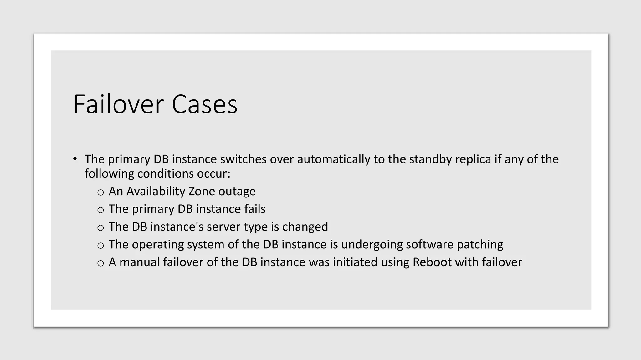 Failover Cases
• The primary DB instance switches over automatically to the standby replica if any of the
following conditions occur:
o An Availability Zone outage
o The primary DB instance fails
o The DB instance's server type is changed
o The operating system of the DB instance is undergoing software patching
o A manual failover of the DB instance was initiated using Reboot with failover
 