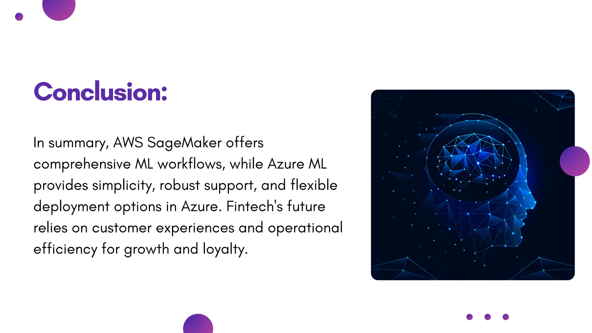 Conclusion:
In summary, AWS SageMaker offers
comprehensive ML workflows, while Azure ML
provides simplicity, robust support, and flexible
deployment options in Azure. Fintech's future
relies on customer experiences and operational
efficiency for growth and loyalty.
 