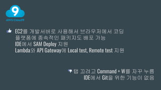 EC2를 개발서버로 사용해서 브라우저에서 코딩
플랫폼에 종속적인 패키지도 배포 가능
IDE에서 SAM Deploy 지원
Lambda와 API Gateway에 Local test, Remote test 지원
탭 끄려고 Command + W를 자꾸 누름
IDE에서 Git을 위한 기능이 없음
 
