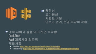 확장성
고가용성
저렴한 비용
인프라 관리, 운영 부담이 적음
계속 서버가 실행 돼야 하면 부적합
Cold Start
FaaS 제공사에 의존적
제한사항
● Lambda : https://docs.aws.amazon.com/lambda/latest/dg/limits.html
● API Gateway : https://docs.aws.amazon.com/ko_kr/apigateway/latest/developerguide/limits.html
 