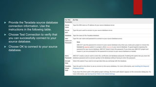  Provide the Teradata source database
connection information. Use the
instructions in the following table.
 Choose Test Connection to verify that
you can successfully connect to your
source database.
 Choose OK to connect to your source
database.
 