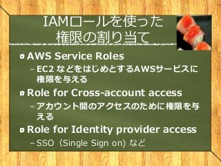 IAMロールを使った
権限の割り当て
AWS Service Roles
– EC2 などをはじめとするAWSサービスに
権限を与える
Role for Cross-account access
– アカウント間のアクセスのために権限を与
える
Role for Identity provider access
– SSO（Single Sign on) など
 