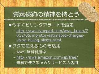 質素倹約の精神を持とう
今すぐビリングアラートを設定
– http://aws.typepad.com/aws_japan/2
012/05/monitor-estimated-charges-
using-billing-alerts.html
タダで使えるものを活用
– AWS 無料利用枠
– http://aws.amazon.com/jp/free/
– 無料で使える AWS サービスの活用
 