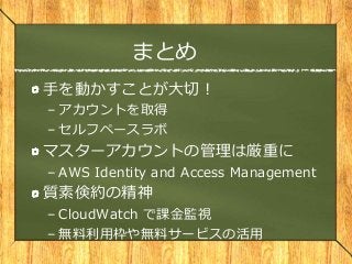 まとめ
手を動かすことが大切！
– アカウントを取得
– セルフペースラボ
マスターアカウントの管理は厳重に
– AWS Identity and Access Management
質素倹約の精神
– CloudWatch で課金監視
– 無料利用枠や無料サービスの活用
 